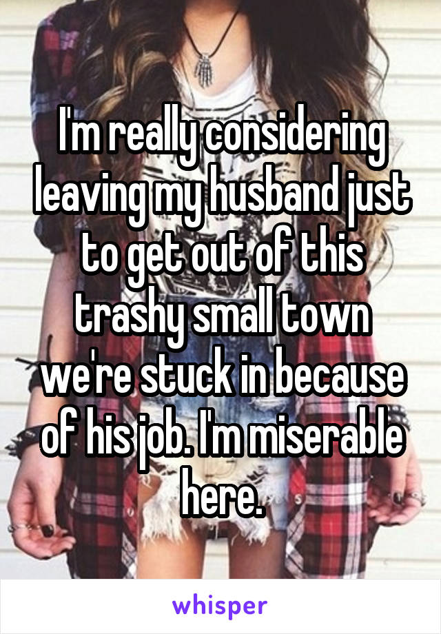 I'm really considering leaving my husband just to get out of this trashy small town we're stuck in because of his job. I'm miserable here.