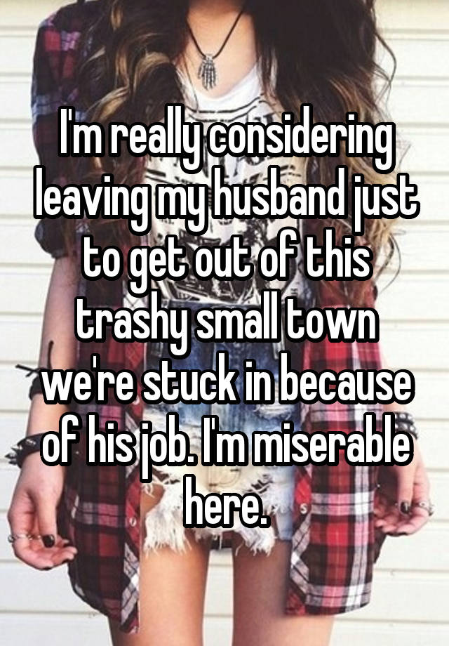 I'm really considering leaving my husband just to get out of this trashy small town we're stuck in because of his job. I'm miserable here.