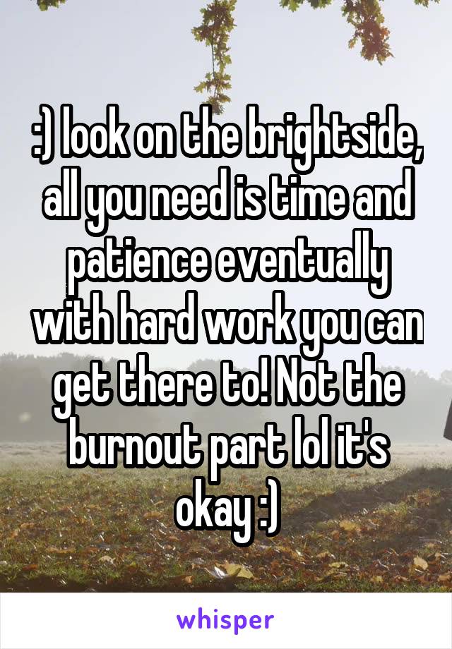 :) look on the brightside, all you need is time and patience eventually with hard work you can get there to! Not the burnout part lol it's okay :)