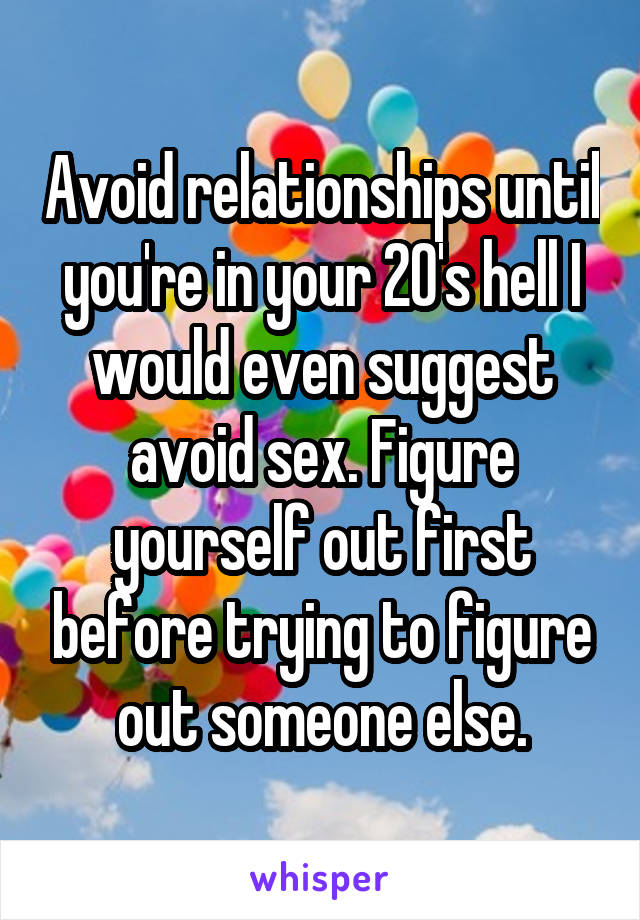 Avoid relationships until you're in your 20's hell I would even suggest avoid sex. Figure yourself out first before trying to figure out someone else.