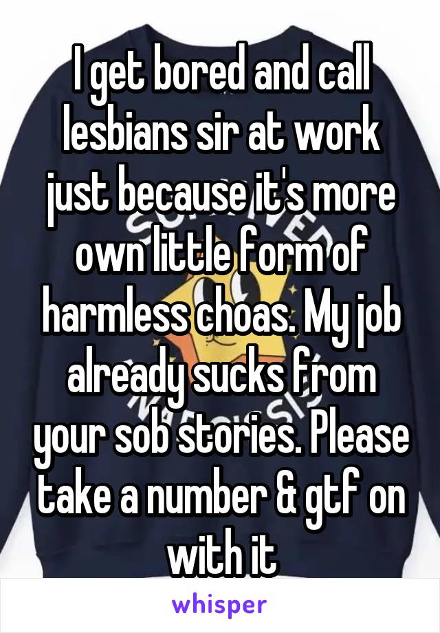 I get bored and call lesbians sir at work just because it's more own little form of harmless choas. My job already sucks from your sob stories. Please take a number & gtf on with it