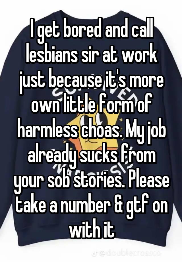 I get bored and call lesbians sir at work just because it's more own little form of harmless choas. My job already sucks from your sob stories. Please take a number & gtf on with it