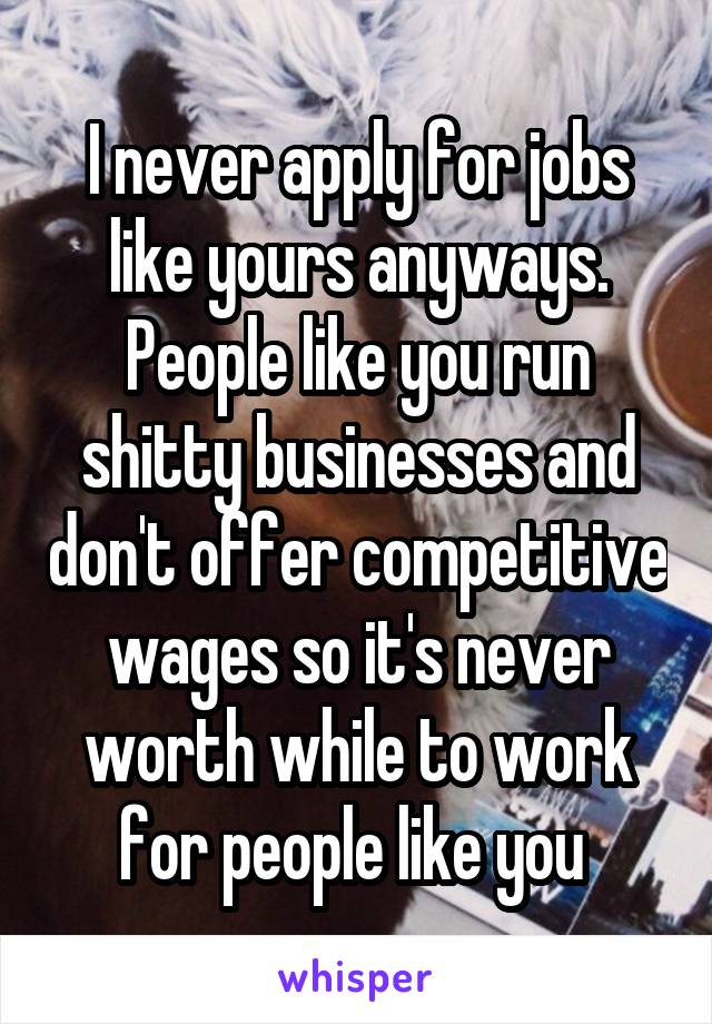 I never apply for jobs like yours anyways. People like you run shitty businesses and don't offer competitive wages so it's never worth while to work for people like you 