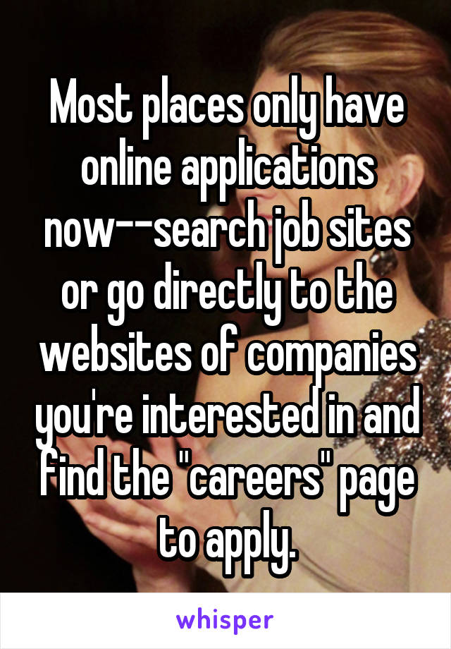 Most places only have online applications now--search job sites or go directly to the websites of companies you're interested in and find the "careers" page to apply.