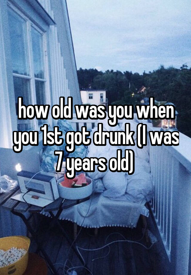 how old was you when you 1st got drunk (I was 7 years old) 