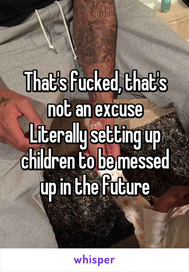 That's fucked, that's not an excuse
Literally setting up children to be messed up in the future