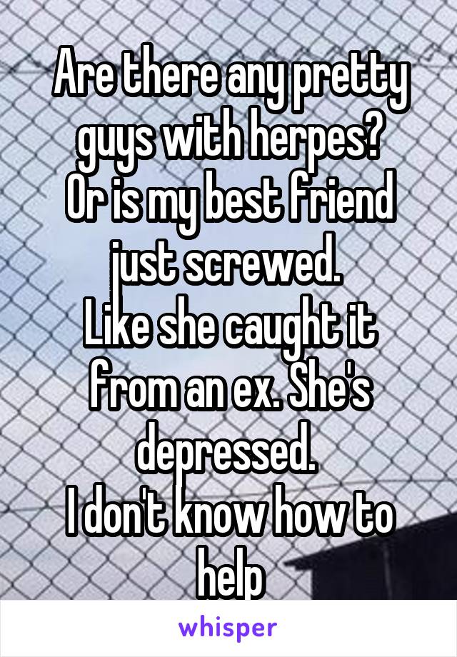 Are there any pretty guys with herpes?
Or is my best friend just screwed. 
Like she caught it from an ex. She's depressed. 
I don't know how to help