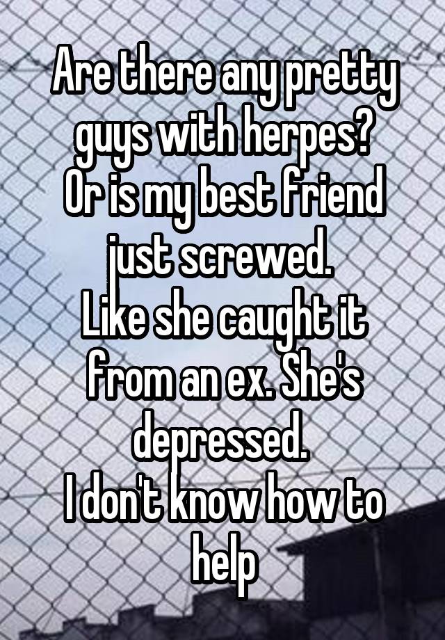 Are there any pretty guys with herpes?
Or is my best friend just screwed. 
Like she caught it from an ex. She's depressed. 
I don't know how to help