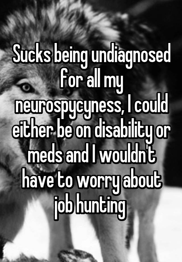 Sucks being undiagnosed for all my neurospycyness, I could either be on disability or meds and I wouldn't have to worry about job hunting 