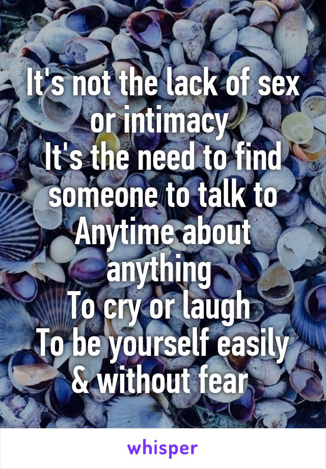 It's not the lack of sex or intimacy 
It's the need to find someone to talk to
Anytime about anything 
To cry or laugh 
To be yourself easily & without fear 