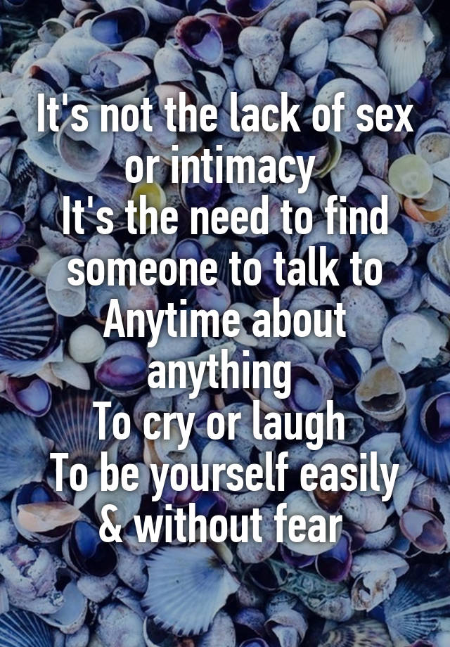 It's not the lack of sex or intimacy 
It's the need to find someone to talk to
Anytime about anything 
To cry or laugh 
To be yourself easily & without fear 