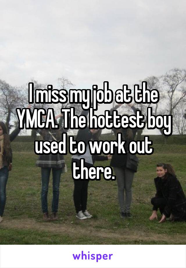 I miss my job at the YMCA. The hottest boy used to work out there.