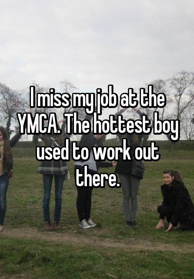 I miss my job at the YMCA. The hottest boy used to work out there.