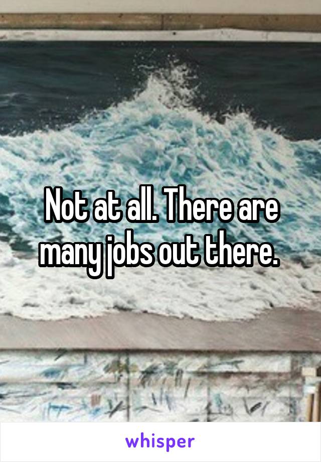 Not at all. There are many jobs out there. 