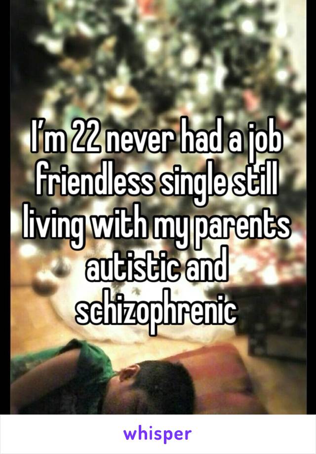 I’m 22 never had a job friendless single still living with my parents autistic and schizophrenic 