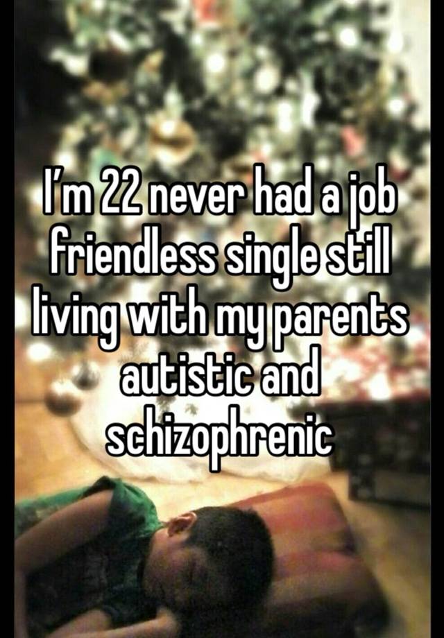 I’m 22 never had a job friendless single still living with my parents autistic and schizophrenic 