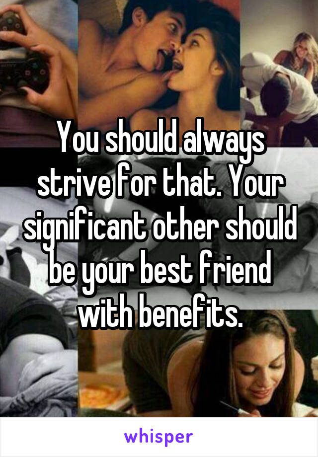 You should always strive for that. Your significant other should be your best friend with benefits.