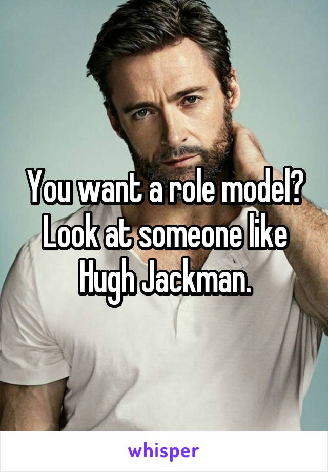 You want a role model? Look at someone like Hugh Jackman.