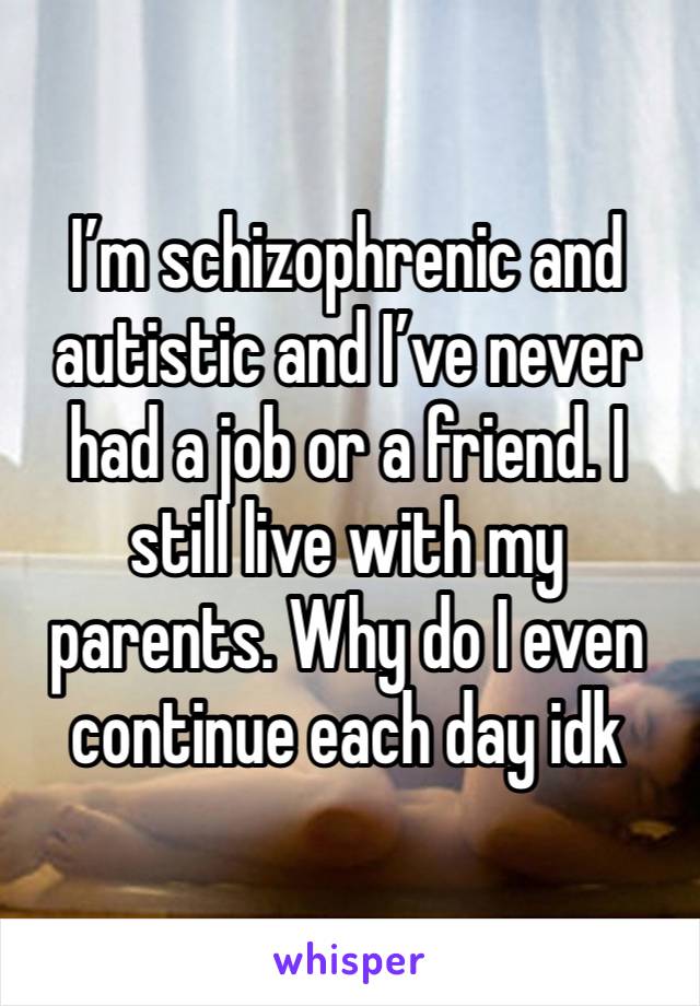 I’m schizophrenic and autistic and I’ve never had a job or a friend. I still live with my parents. Why do I even continue each day idk