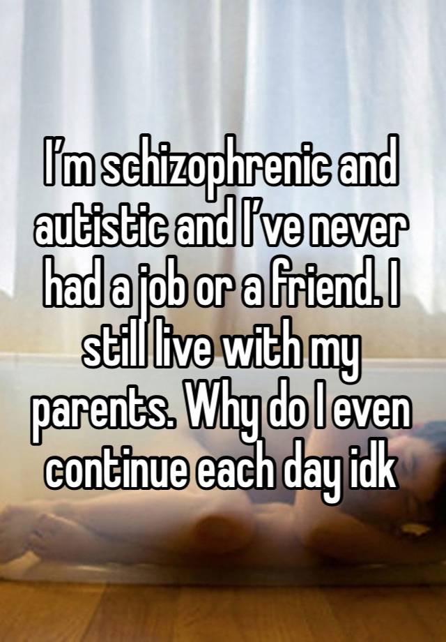 I’m schizophrenic and autistic and I’ve never had a job or a friend. I still live with my parents. Why do I even continue each day idk