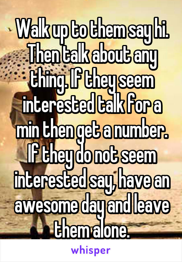 Walk up to them say hi. Then talk about any thing. If they seem interested talk for a min then get a number. If they do not seem interested say, have an awesome day and leave them alone.