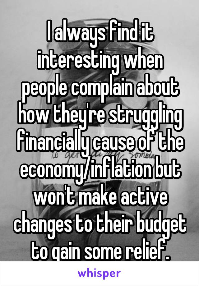 I always find it interesting when people complain about how they're struggling financially cause of the economy/inflation but won't make active changes to their budget to gain some relief.