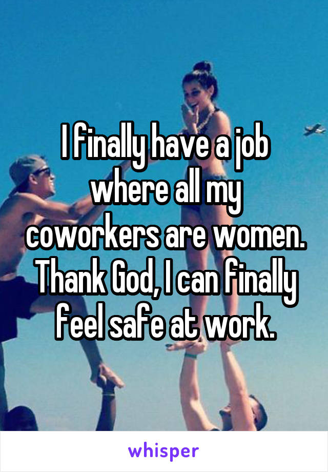 I finally have a job where all my coworkers are women. Thank God, I can finally feel safe at work.