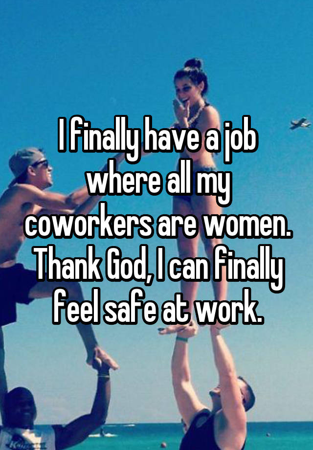 I finally have a job where all my coworkers are women. Thank God, I can finally feel safe at work.