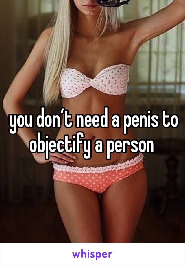  you don’t need a penis to objectify a person