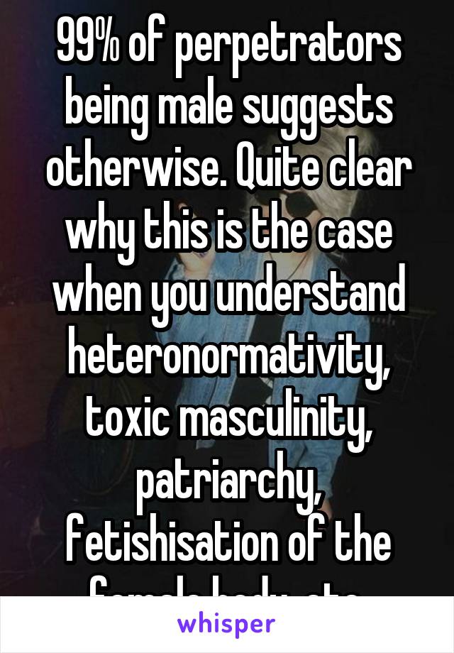 99% of perpetrators being male suggests otherwise. Quite clear why this is the case when you understand heteronormativity, toxic masculinity, patriarchy, fetishisation of the female body, etc.