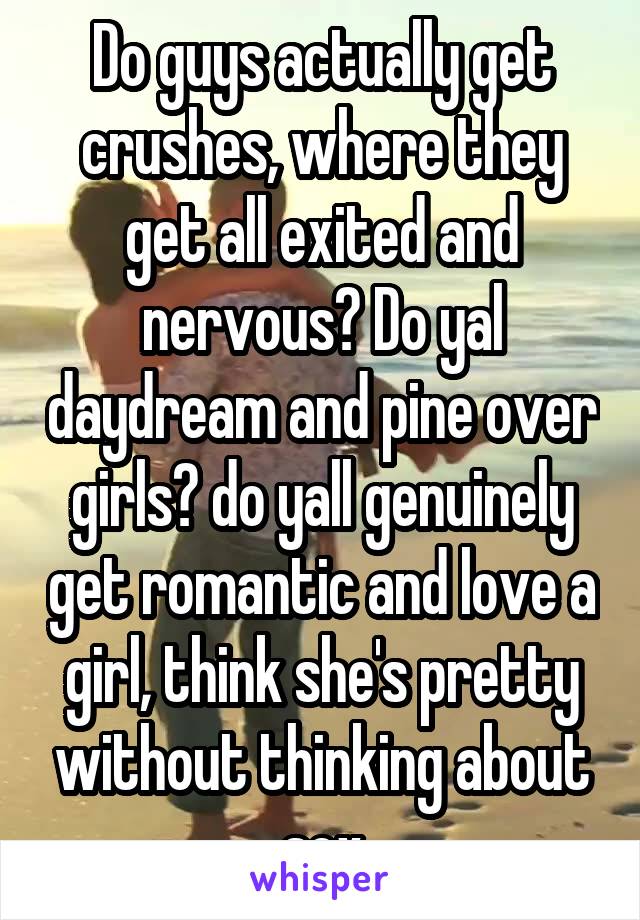 Do guys actually get crushes, where they get all exited and nervous? Do yal daydream and pine over girls? do yall genuinely get romantic and love a girl, think she's pretty without thinking about sex