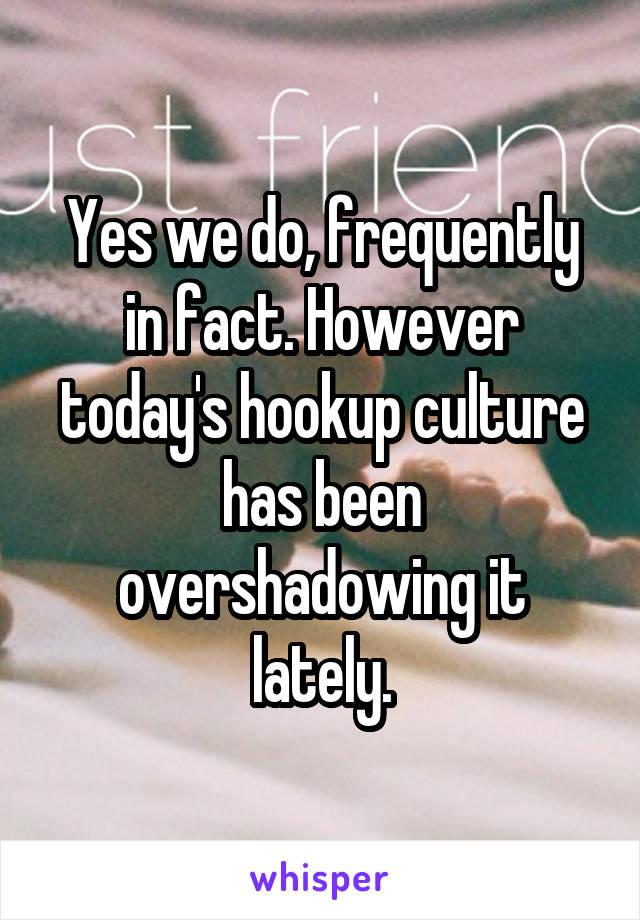 Yes we do, frequently in fact. However today's hookup culture has been overshadowing it lately.