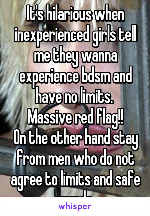 It's hilarious when inexperienced girls tell me they wanna experience bdsm and have no limits. 
Massive red flag!!
On the other hand stay from men who do not agree to limits and safe words 