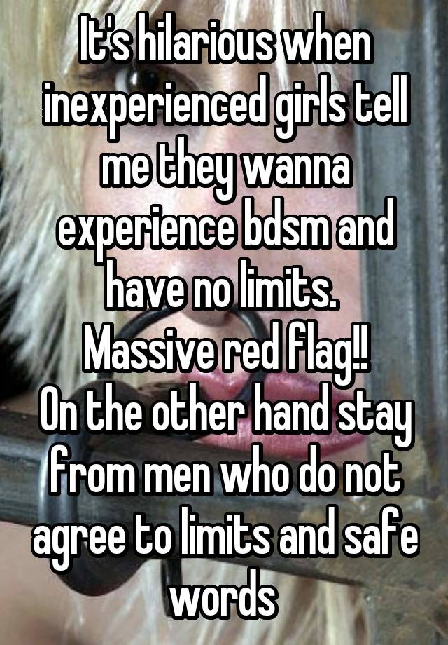 It's hilarious when inexperienced girls tell me they wanna experience bdsm and have no limits. 
Massive red flag!!
On the other hand stay from men who do not agree to limits and safe words 