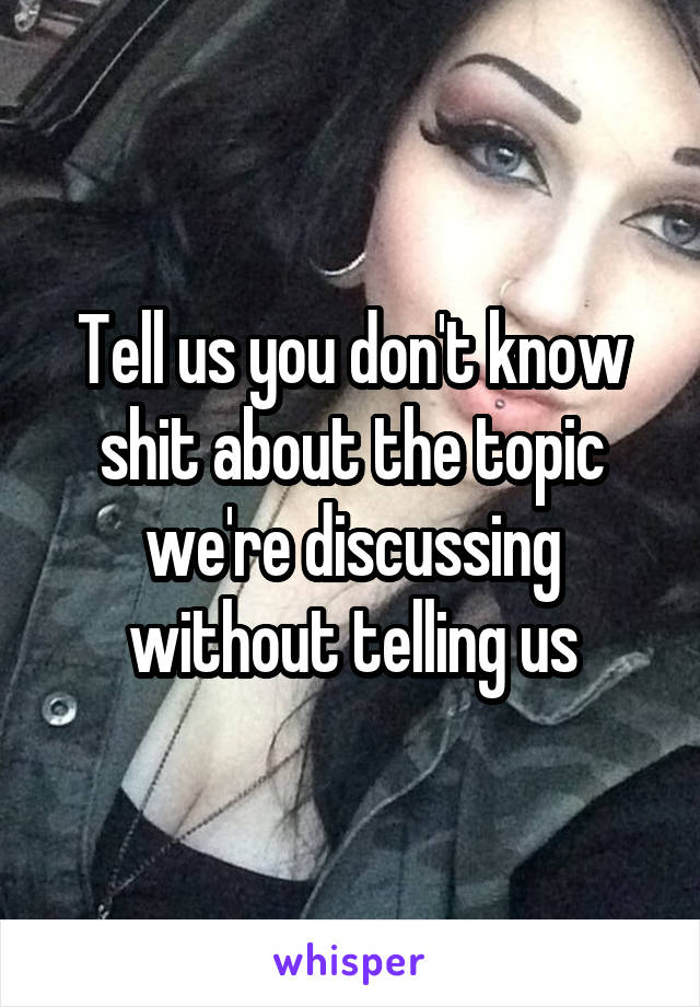 Tell us you don't know shit about the topic we're discussing without telling us