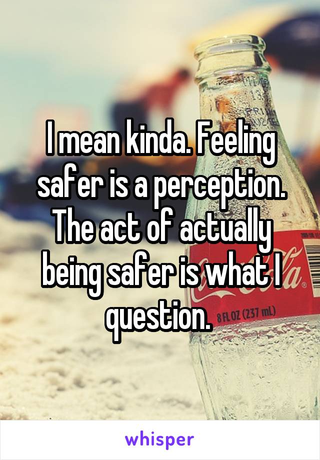 I mean kinda. Feeling safer is a perception. The act of actually being safer is what I question. 