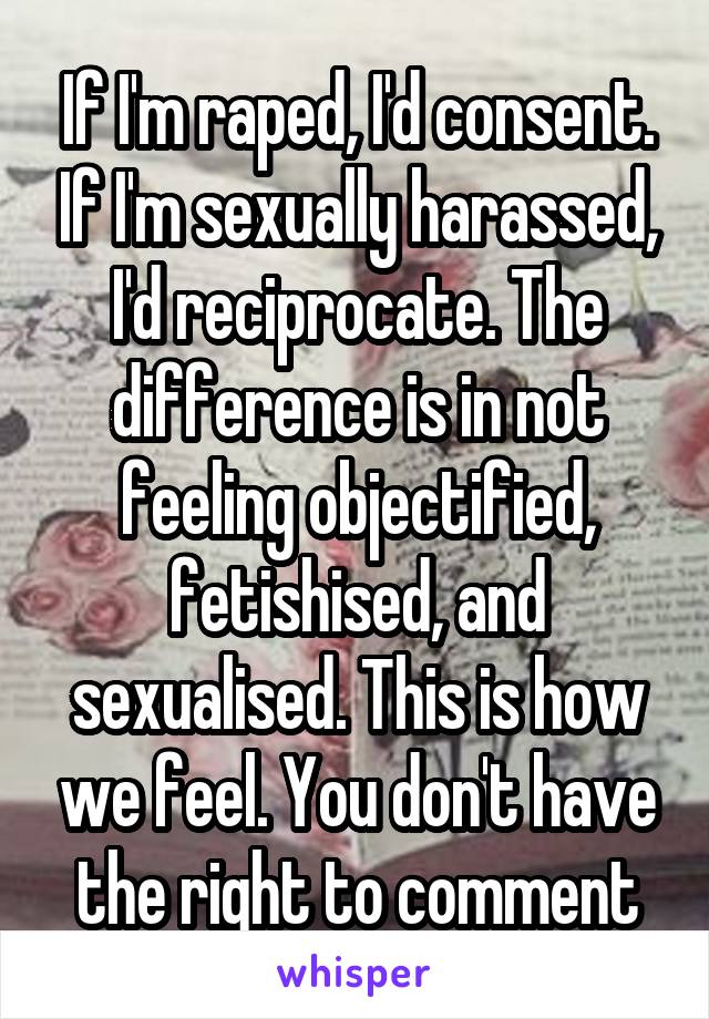 If I'm raped, I'd consent. If I'm sexually harassed, I'd reciprocate. The difference is in not feeling objectified, fetishised, and sexualised. This is how we feel. You don't have the right to comment