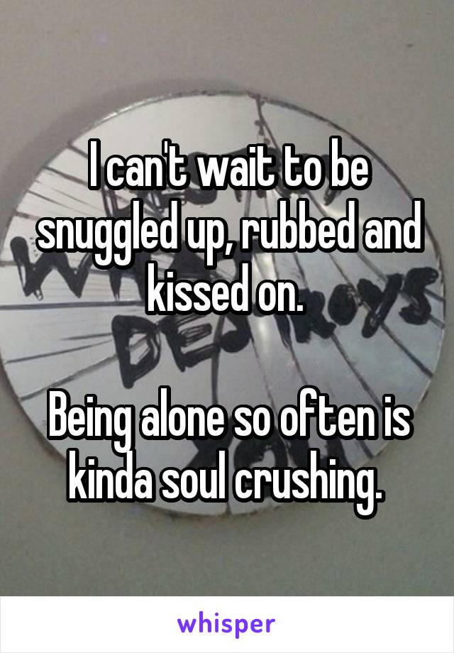 I can't wait to be snuggled up, rubbed and kissed on. 

Being alone so often is kinda soul crushing. 