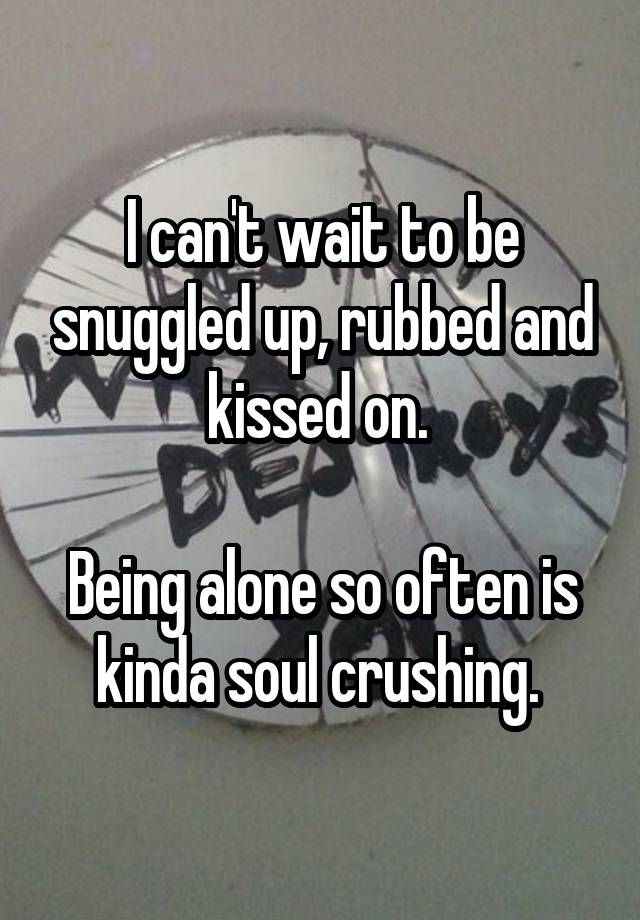 I can't wait to be snuggled up, rubbed and kissed on. 

Being alone so often is kinda soul crushing. 