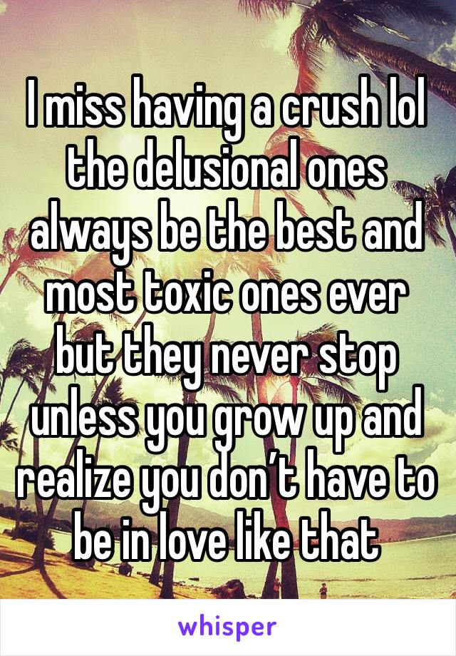 I miss having a crush lol the delusional ones always be the best and most toxic ones ever but they never stop unless you grow up and realize you don’t have to be in love like that 