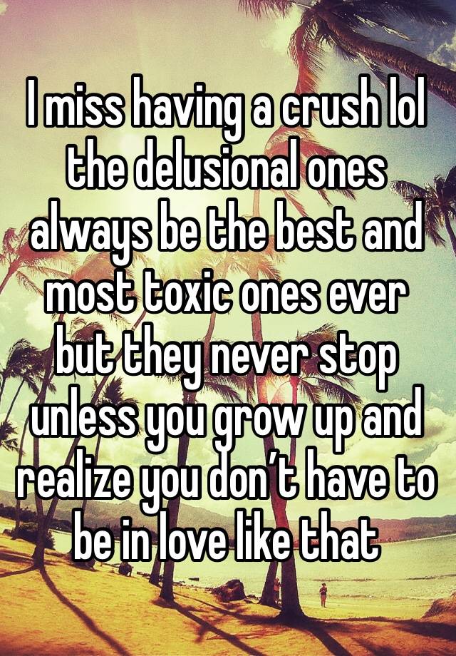 I miss having a crush lol the delusional ones always be the best and most toxic ones ever but they never stop unless you grow up and realize you don’t have to be in love like that 