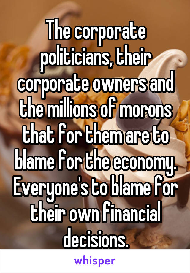 The corporate politicians, their corporate owners and the millions of morons that for them are to blame for the economy. Everyone's to blame for their own financial decisions.