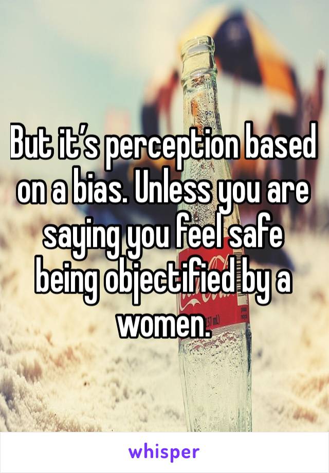 But it’s perception based on a bias. Unless you are saying you feel safe being objectified by a women.