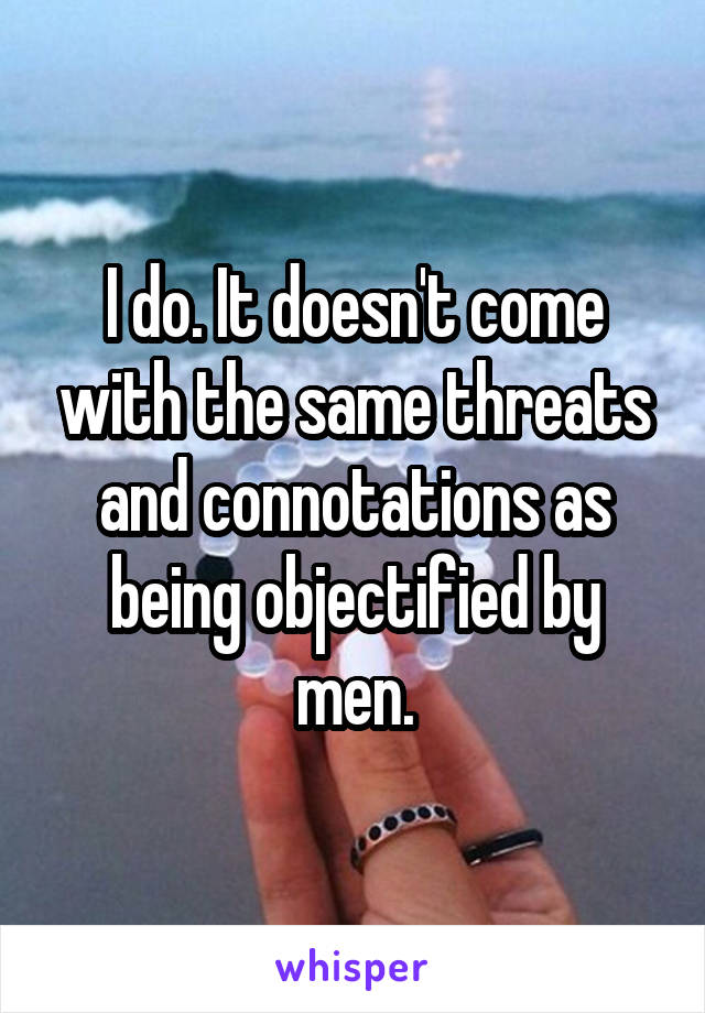 I do. It doesn't come with the same threats and connotations as being objectified by men.