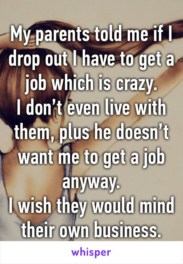 My parents told me if I drop out I have to get a job which is crazy. 
I don’t even live with them, plus he doesn’t want me to get a job anyway. 
I wish they would mind their own business.