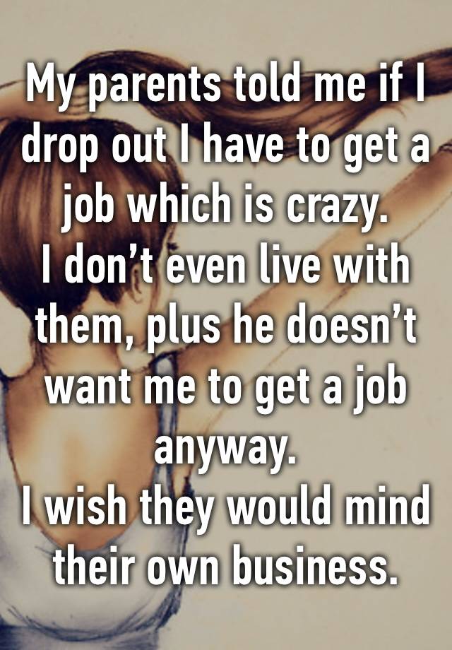 My parents told me if I drop out I have to get a job which is crazy. 
I don’t even live with them, plus he doesn’t want me to get a job anyway. 
I wish they would mind their own business.