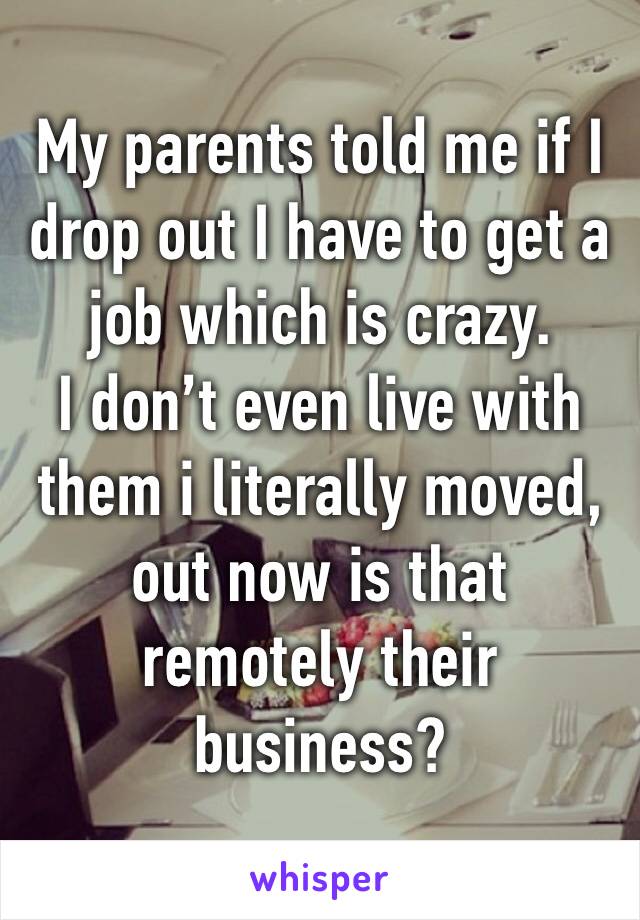 My parents told me if I drop out I have to get a job which is crazy. 
I don’t even live with them i literally moved, out now is that remotely their business?