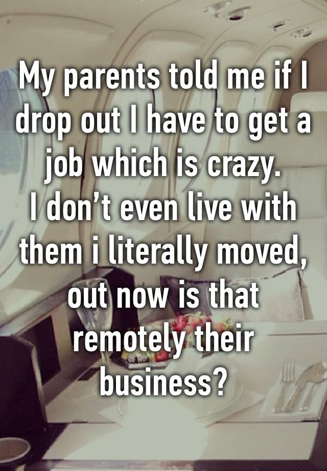 My parents told me if I drop out I have to get a job which is crazy. 
I don’t even live with them i literally moved, out now is that remotely their business?