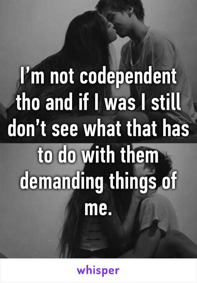 I’m not codependent tho and if I was I still don’t see what that has to do with them demanding things of me.