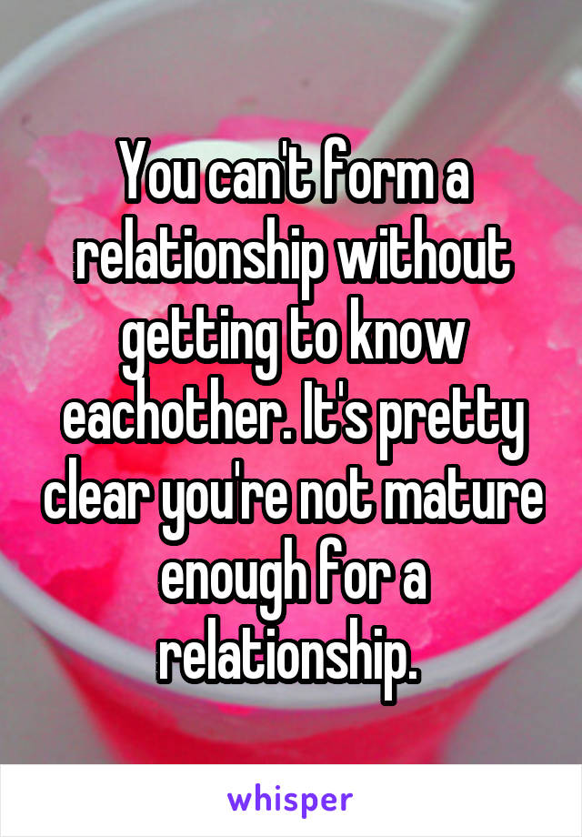 You can't form a relationship without getting to know eachother. It's pretty clear you're not mature enough for a relationship. 